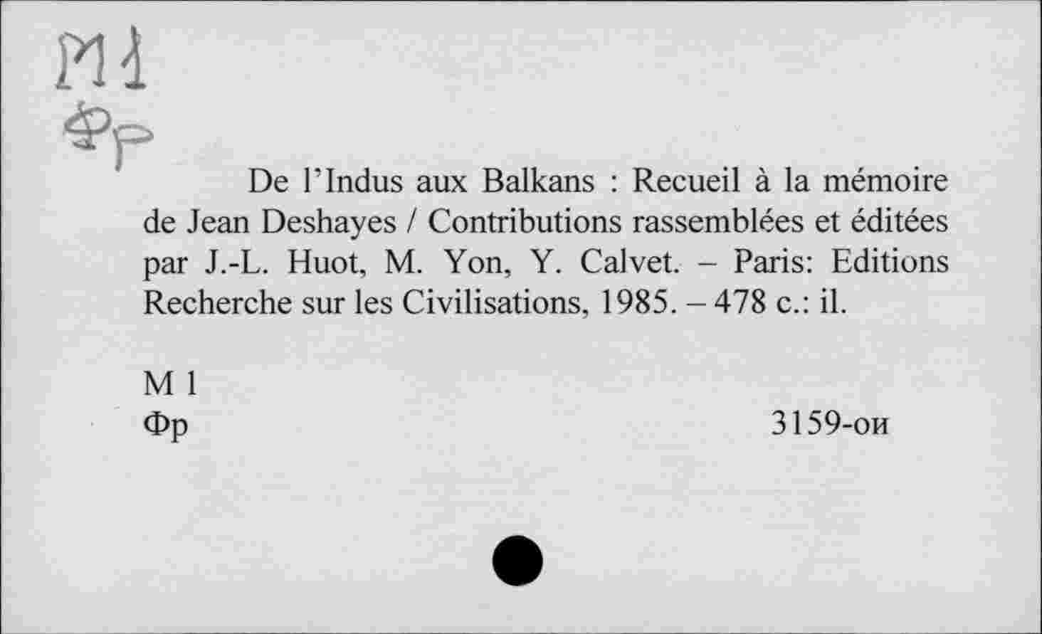 ﻿Pli
фр
De Г Indus aux Balkans : Recueil à la mémoire de Jean Deshayes / Contributions rassemblées et éditées par J.-L. Huot, M. Yon, Y. Calvet. - Paris: Editions Recherche sur les Civilisations, 1985. - 478 c.: il.
M 1
Фр
3159-ои